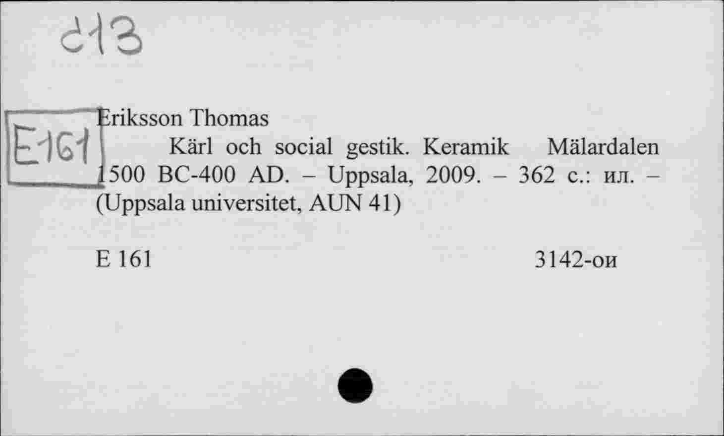 ﻿dn
E?igi
riksson Thomas
Kärl och social gestik. Keramik Mälardalen 500 BC-400 AD. - Uppsala, 2009. - 362 с.: ил. -(Uppsala universitet, AUN 41)
E 161
3142-ои